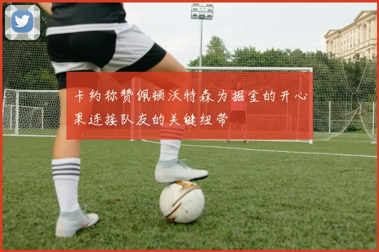 卡约称赞佩顿沃特森为掘金的开心果连接队友的关键纽带