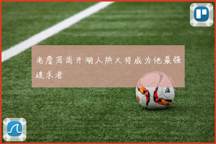 老詹若离开湖人热火将成为他最强追求者