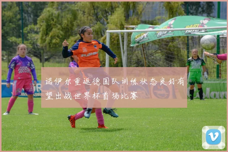 诺伊尔重返德国队训练状态良好有望出战世界杯首场比赛