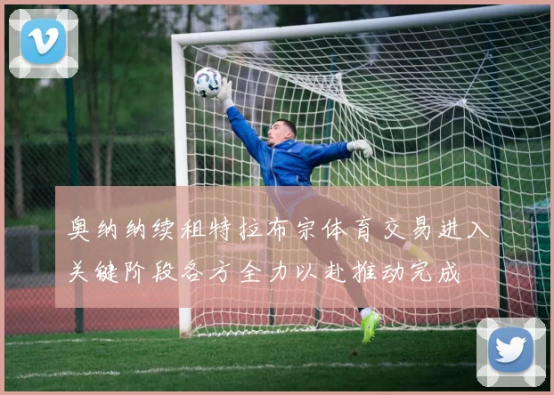 奥纳纳续租特拉布宗体育交易进入关键阶段各方全力以赴推动完成
