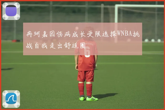 冉珂嘉因伤病成长受限选择WNBA挑战自我走出舒适圈