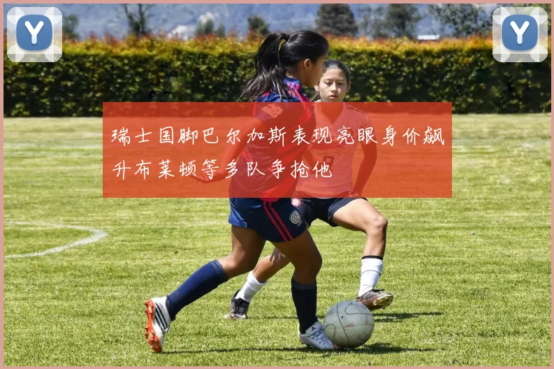 瑞士国脚巴尔加斯表现亮眼身价飙升布莱顿等多队争抢他