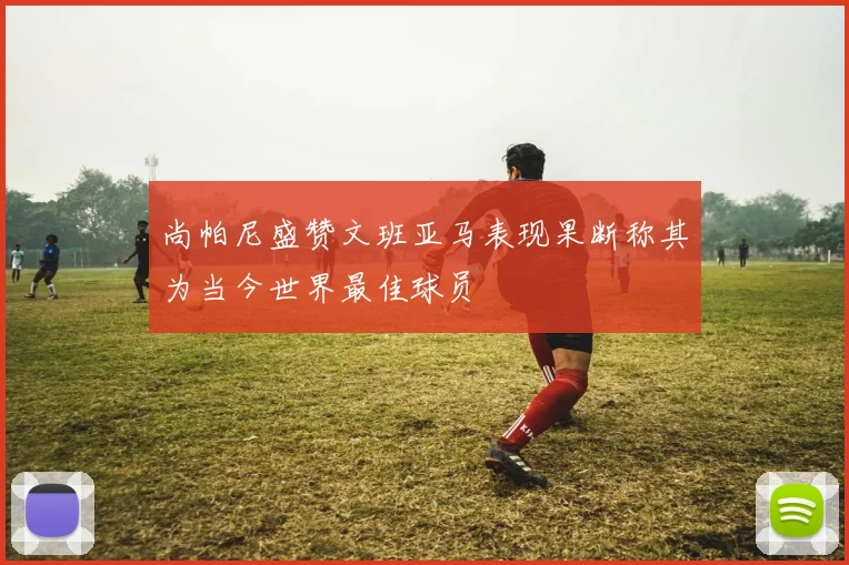 尚帕尼盛赞文班亚马表现果断称其为当今世界最佳球员