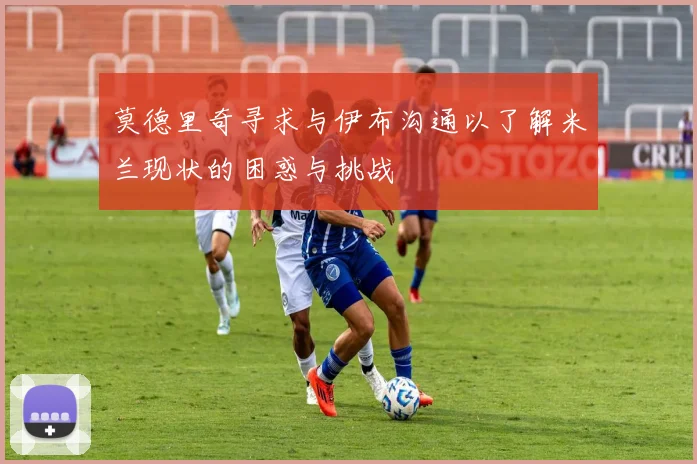 莫德里奇寻求与伊布沟通以了解米兰现状的困惑与挑战