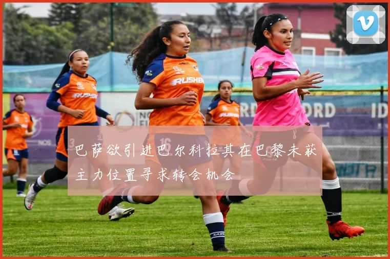 巴萨欲引进巴尔科拉其在巴黎未获主力位置寻求转会机会