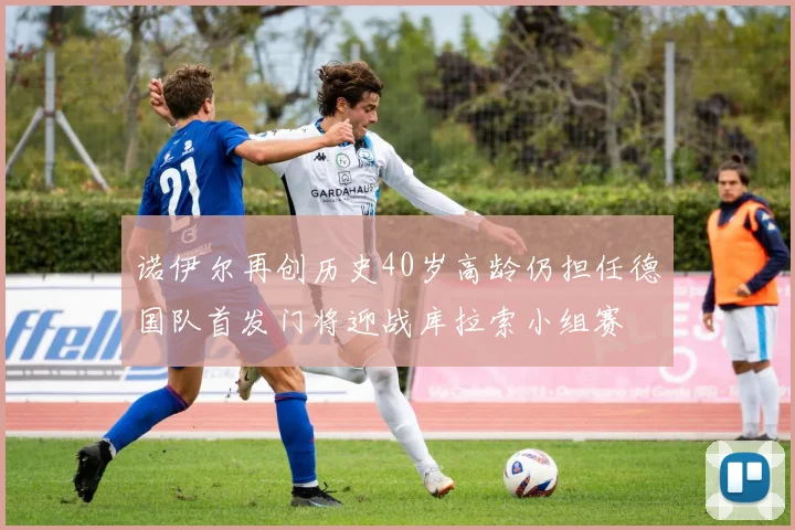 诺伊尔再创历史40岁高龄仍担任德国队首发门将迎战库拉索小组赛