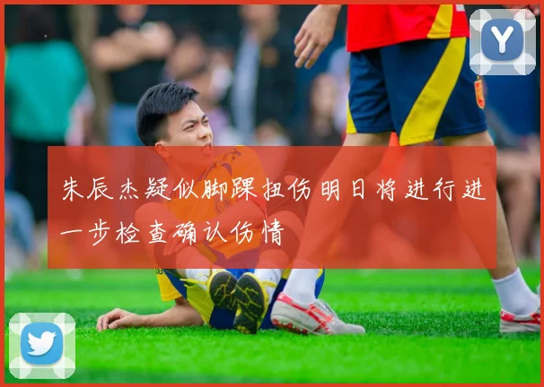 朱辰杰疑似脚踝扭伤明日将进行进一步检查确认伤情