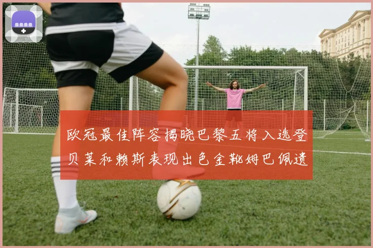 欧冠最佳阵容揭晓巴黎五将入选登贝莱和赖斯表现出色金靴姆巴佩遗憾落选