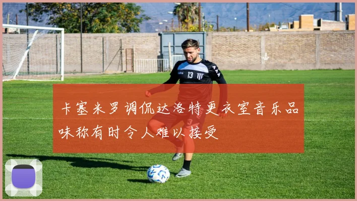 卡塞米罗调侃达洛特更衣室音乐品味称有时令人难以接受