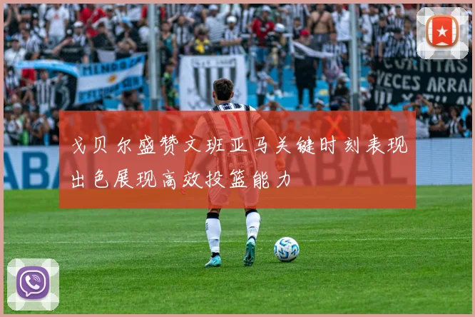 戈贝尔盛赞文班亚马关键时刻表现出色展现高效投篮能力
