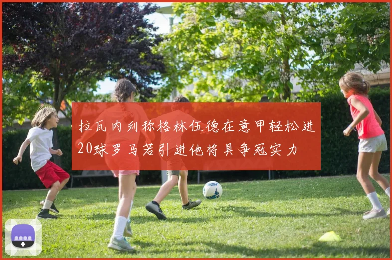 拉瓦内利称格林伍德在意甲轻松进20球罗马若引进他将具争冠实力