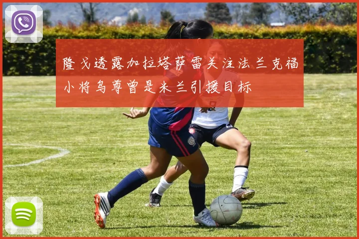 隆戈透露加拉塔萨雷关注法兰克福小将乌尊曾是米兰引援目标