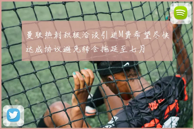 曼联热刺积极洽谈引进M费希望尽快达成协议避免转会拖延至七月