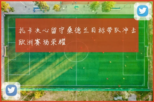 扎卡决心留守桑德兰目标带队冲击欧洲赛场荣耀