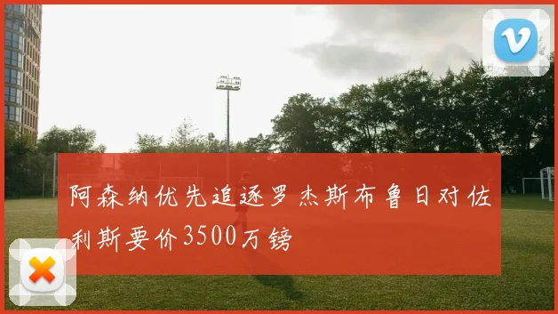 阿森纳优先追逐罗杰斯布鲁日对佐利斯要价3500万镑