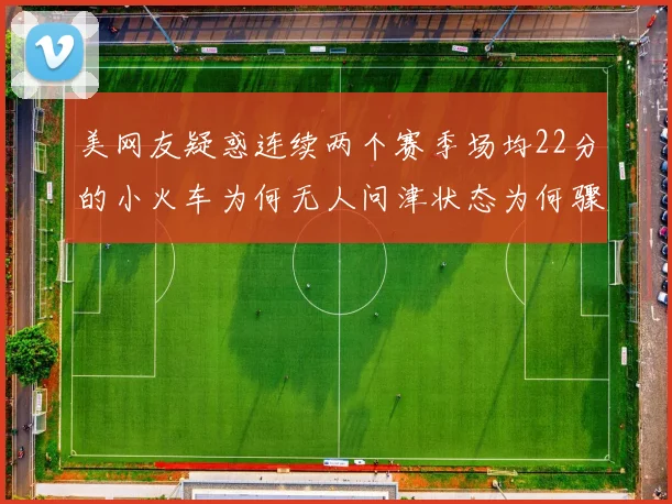 美网友疑惑连续两个赛季场均22分的小火车为何无人问津状态为何骤降