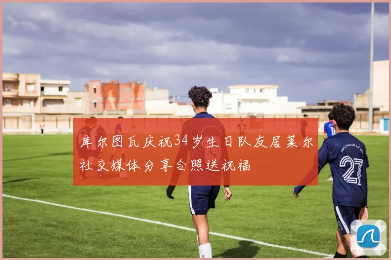 库尔图瓦庆祝34岁生日队友居莱尔社交媒体分享合照送祝福