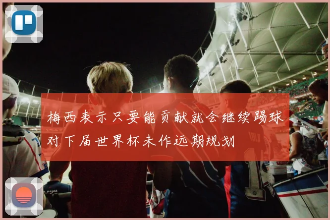 梅西表示只要能贡献就会继续踢球对下届世界杯未作远期规划