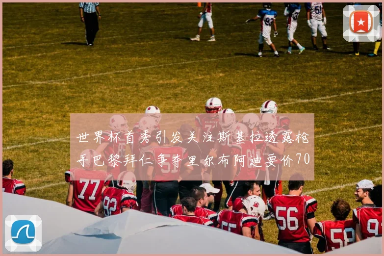 世界杯首秀引发关注斯基拉透露枪手巴黎拜仁争夺里尔布阿迪要价7000万欧