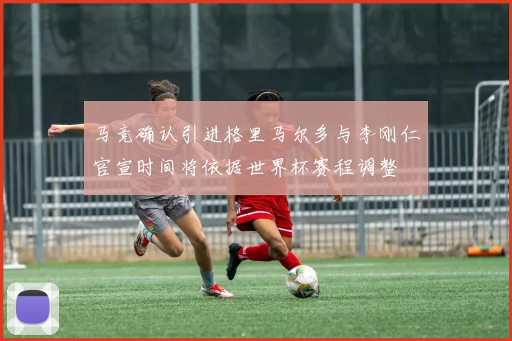马竞确认引进格里马尔多与李刚仁官宣时间将依据世界杯赛程调整