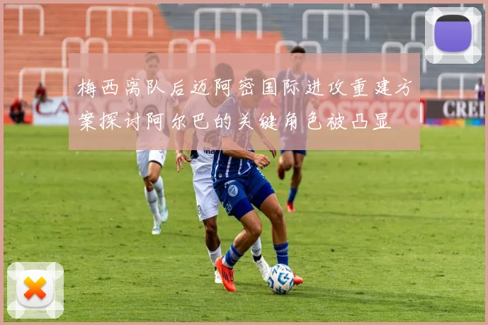 梅西离队后迈阿密国际进攻重建方案探讨阿尔巴的关键角色被凸显