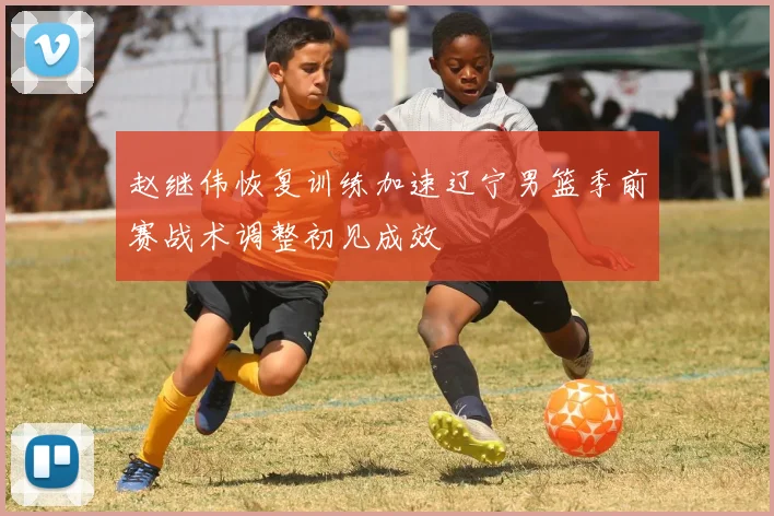 赵继伟恢复训练加速辽宁男篮季前赛战术调整初见成效