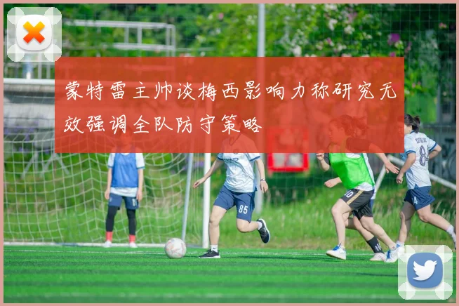 蒙特雷主帅谈梅西影响力称研究无效强调全队防守策略